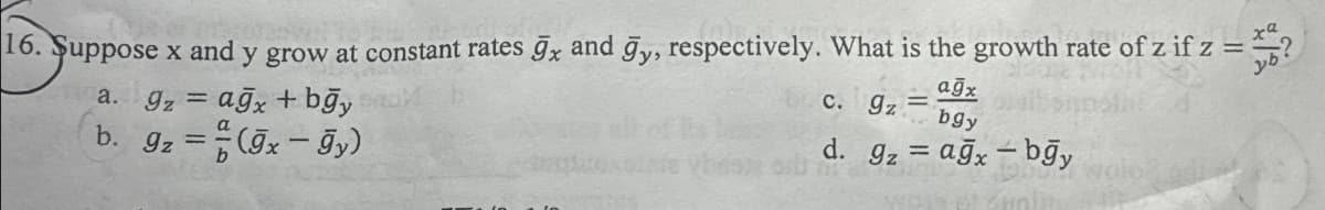 16. Suppose x and y grow at constant rates ğx and ğy, respectively. What is the growth rate of z if z = ?
=
a. gzagx + bğy
b. 9z = (9x-9y)
c. 9z
=
ağx
bgy
d. 9z ağxbgy