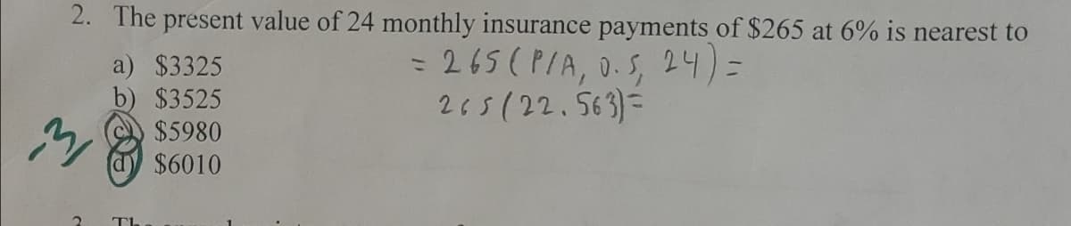 2. The present value of 24 monthly insurance payments of $265 at 6% is nearest to
= 265 (P/A, 0.5, 24)=
a)
$3325
b) $3525
M
$5980
$6010
ΤΙ
205(22.563)=