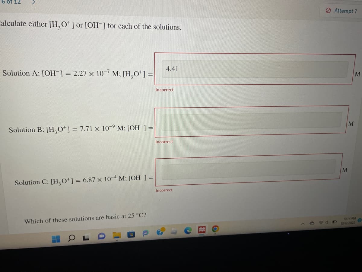 6 of 12
Calculate either [H3O+] or [OH-] for each of the solutions.
Solution A: [OH-] = 2.27 x 10-7 M; [H₂O¹] =
Solution B: [H3O+] = 7.71 x 10-⁹ M; [OH-] =
Solution C: [H₂O+] = 6.87 x 10-4 M; [OH-] =
Which of these solutions are basic at 25 °C?
4.41
Incorrect
Incorrect
Incorrect
3
O
Attempt 7
M
M
M
10:14 PM
10/6/2022