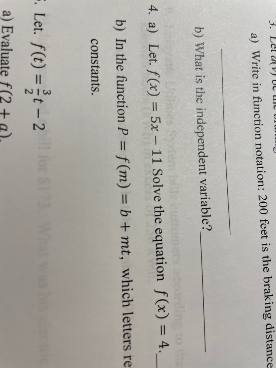 Brun
3. Let D
a) Write in function notation: 200 feet is the braking distance
b) What is the independent variable?
bills custom
4. a) Let. f(x) = 5x - 11 Solve the equation f(x) = 4.
b) In the function P = f(m) = b +mt, which letters re
constants.
3
5. Let. f(t) = t - 2
a) Evaluate f(2 + a)