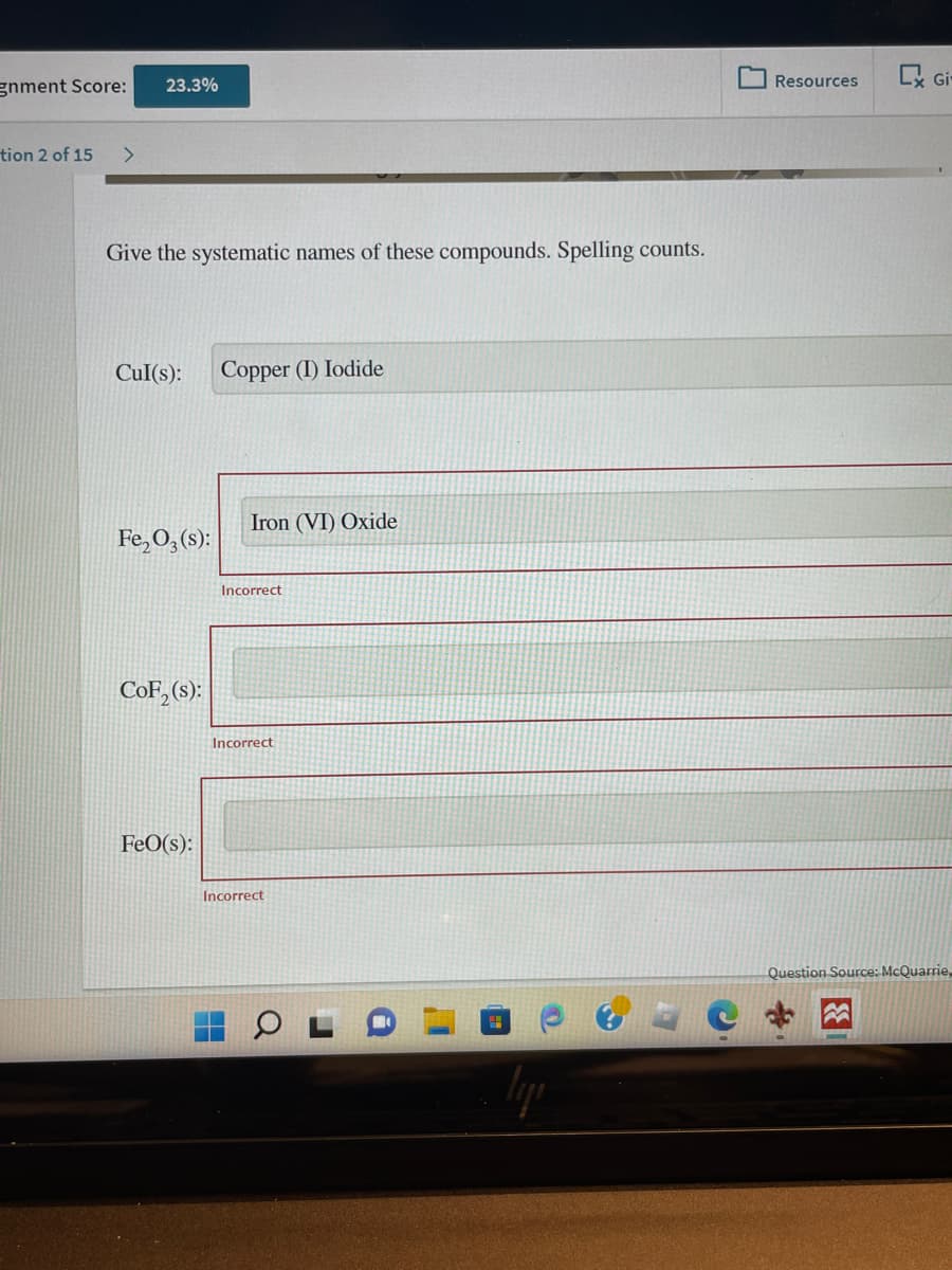 gnment Score:
tion 2 of 15
23.3%
Give the systematic names of these compounds. Spelling counts.
Cul(s):
Fe₂O3(s):
CoF₂ (s):
FeO(s):
Copper (I) Iodide
Iron (VI) Oxide
Incorrect
Incorrect
Incorrect
Resources
Gi-
Question Source: McQuarrie,
3