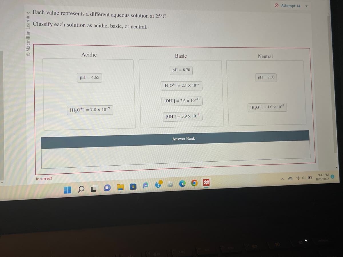 Macmillan Learning
Each value represents a different aqueous solution at 25°C.
Classify each solution as acidic, basic, or neutral.
Incorrect
Acidic
H
pH = 4.65
[H3O+] = 7.8 x 10-⁹
r
Basic
pH = 8.78
[H3O+] = 2.1 x 10-²
[OH] = 2.6 x 10-13
[OH] = 3.9 x 10-4
Answer Bank
3
Neutral
pH = 7.00
Attempt 14
[H₂0+] = 1.0 x 10-7
9:47 PM
10/6/2022