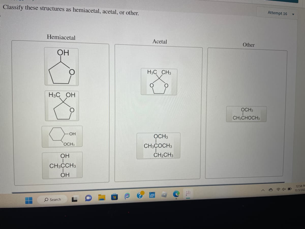 Classify these structures as hemiacetal, acetal, or other.
Hemiacetal
ОН
H3C OH
-ОН
O Search
OCH3
ОН
CH3CCH3
ОН
Acetal
H3C CH3
О
О
OCH3
CH3COCH 3
CH₂CH3
с
Other
OCH 3
CH3CHOCH3
Attempt 16
4x O
12:58 Р
11/3/202