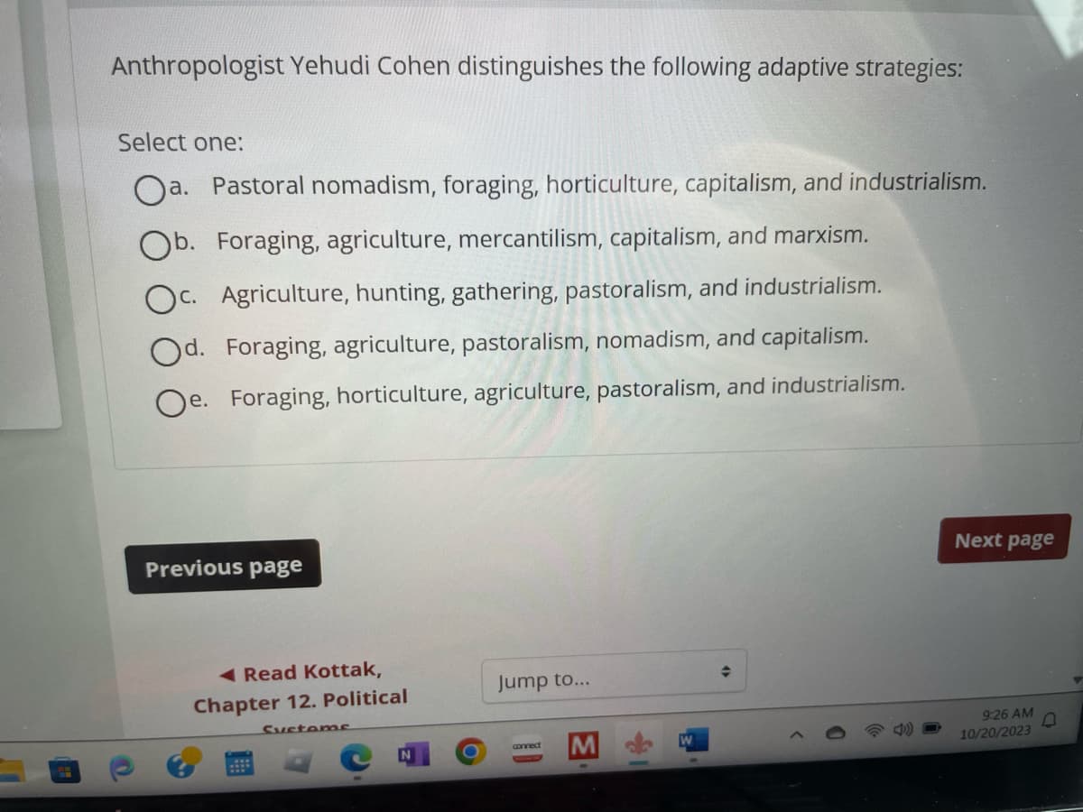 Anthropologist Yehudi Cohen distinguishes the following adaptive strategies:
Select one:
a. Pastoral nomadism, foraging, horticulture, capitalism, and industrialism.
Ob. Foraging, agriculture, mercantilism, capitalism, and marxism.
Oc. Agriculture, hunting, gathering, pastoralism, and industrialism.
Od. Foraging, agriculture, pastoralism, nomadism, and capitalism.
Oe. Foraging, horticulture, agriculture, pastoralism, and industrialism.
Previous page
Read Kottak,
Chapter 12. Political
Systems
O
Jump to...
connect
M
♦
Next page
9:26 AM
10/20/2023
▼