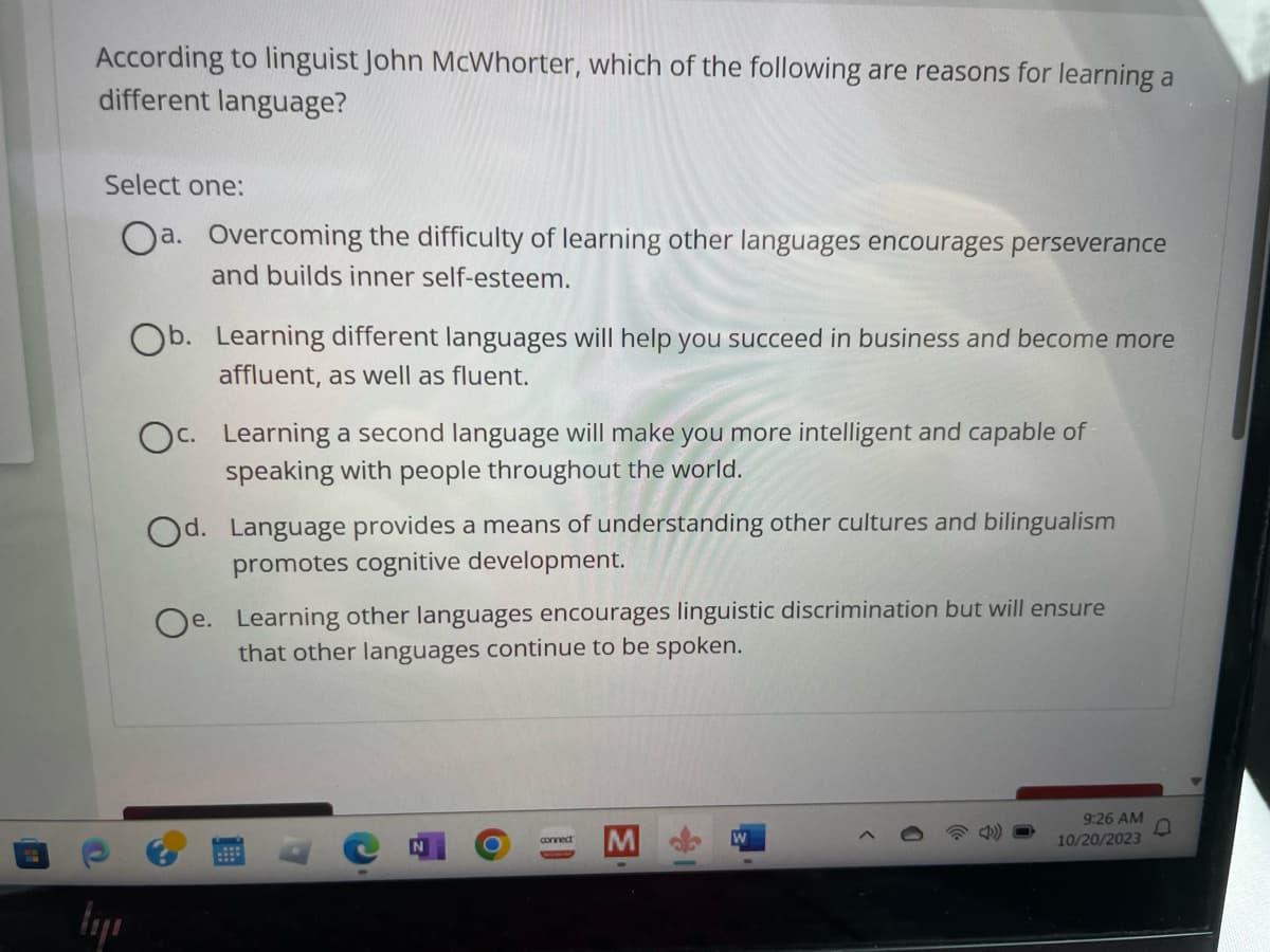 According to linguist John McWhorter, which of the following are reasons for learning a
different language?
O
Select one:
Oa. Overcoming the difficulty of learning other languages encourages perseverance
and builds inner self-esteem.
łyı
b. Learning different languages will help you succeed in business and become more
affluent, as well as fluent.
Oc. Learning a second language will make you more intelligent and capable of
speaking with people throughout the world.
Od. Language provides a means of understanding other cultures and bilingualism
promotes cognitive development.
e. Learning other languages encourages linguistic discrimination but will ensure
that other languages continue to be spoken.
O
connect
M
1
W
9:26 AM
10/20/2023