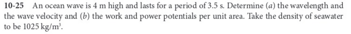 10-25
An ocean wave is 4 m high and lasts for a period of 3.5 s. Determine (a) the wavelength and
the wave velocity and (b) the work and power potentials per unit area. Take the density of seawater
to be 1025 kg/m³.