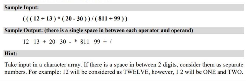 Sample Input:
((( 12 + 13 ) * ( 20 - 30 ) ) / ( 811 + 99 ) )
Sample Output: (there is a single space in between each operator and operand)
12 13 + 20 30 - * 811 99 + /
Hint:
Take input in a character array. If there is a space in between 2 digits, consider them as separate
numbers. For example: 12 will be considered as TWELVE, however, 1 2 will be ONE and TWO.
