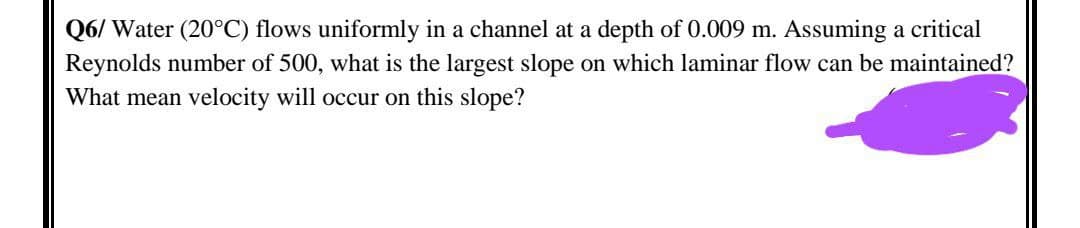 Q6/ Water (20°C) flows uniformly in a channel at a depth of 0.009 m. Assuming a critical
Reynolds number of 500, what is the largest slope on which laminar flow can be maintained?
What mean velocity will occur on this slope?