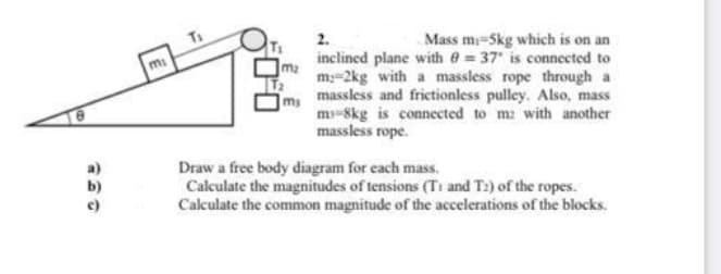 2.
Mass mi-5kg which is on an
inclined plane with e = 37 is connected to
m:-2kg with a massless rope through a
massless and frietionless pulley. Also, mass
ms
m-Skg is connected to m: with another
massless rope.
Draw a free body diagram for each mass.
Calculate the magnitudes of tensions (T1 and T2) of the ropes.
Calculate the common magnitude of the accelerations of the blocks.
