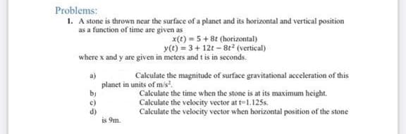 Problems:
1. A stone is thrown near the surface of a planet and its horizontal and vertical position
as a function of time are given as
x(t) = 5 + 8t (horizontal)
y(t) = 3+ 12t – 8t2 (vertical)
where x and y are given in meters and t is in seconds.
a)
planet in units of mis.
by
c)
d)
is 9m.
Calculate the magnitude of surface gravitational acceleration of this
Calculate the time when the stone is at its maximum height.
Calculate the velocity vector at t=1.125s.
Calculate the velocity vector when horizontal position of the stone
