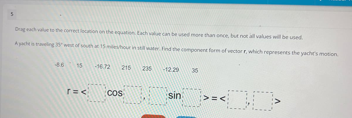 Drag each value to the correct location on the equation. Each value can be used more than once, but not all values will be used.
A yacht is traveling 35° west of south at 15 miles/hour in still water. Find the component form of vector r, which represents the yacht's motion.
-8.6
15
-16.72
215
235
-12.29
35
r =<
COS
sin
>=<
