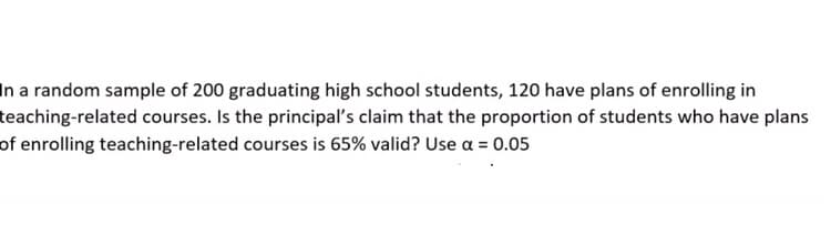 In a random sample of 200 graduating high school students, 120 have plans of enrolling in
teaching-related courses. Is the principal's claim that the proportion of students who have plans
of enrolling teaching-related courses is 65% valid? Use a = 0.05