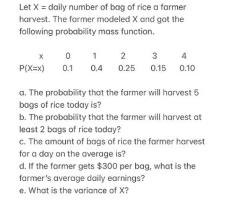 Let X = daily number of bag of rice a farmer
harvest. The farmer modeled X and got the
following probability mass function.
X
0
1
2
3
4
P(X=x)
0.1
0.4 0.25
0.15
0.10
a. The probability that the farmer will harvest 5
bags of rice today is?
b. The probability that the farmer will harvest at
least 2 bags of rice today?
c. The amount of bags of rice the farmer harvest
for a day on the average is?
d. If the farmer gets $300 per bag, what is the
farmer's average daily earnings?
e. What is the variance of X?