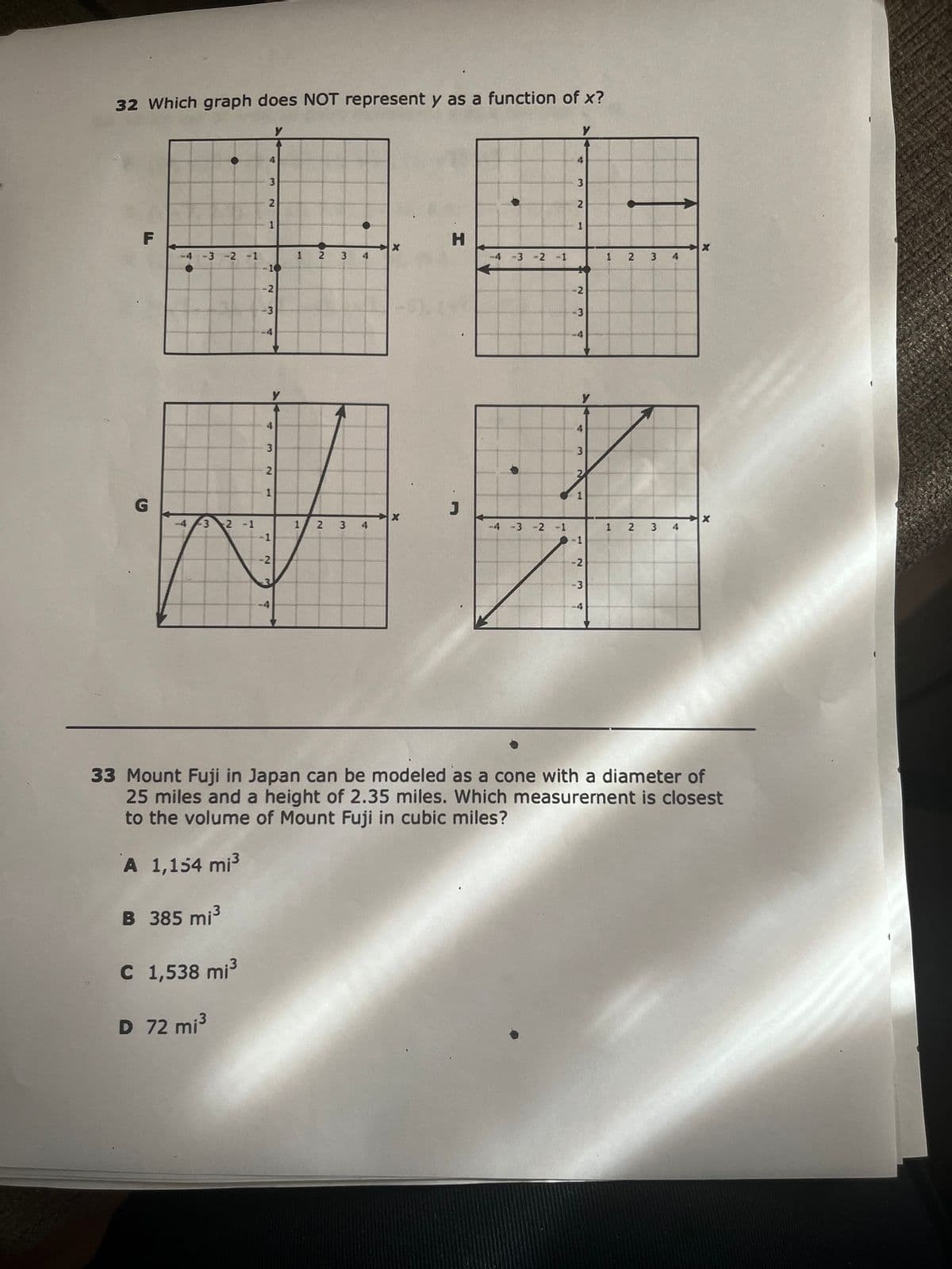 32 Which graph does NOT represent y as a function of x?
●
-4 -3 -2 -1
-4
-3 2 -1
C 1,538 mi³
D 72 mi³
4
3
2
1
-10
-2
-3
-4
4
Y
3
2
1
-1
-4
у
-2
1
1
2
2
3
3
4
4
X
X
-4 -3
-4 -3
-2 -1
-2 -1
Y
4
3
2
w
1
-2
-3
y
4
3
2
1
-1
-2
1
1
2
2
3 4
3
4
X
33 Mount Fuji in Japan can be modeled as a cone with a diameter of
25 miles and a height of 2.35 miles. Which measurement is closest
to the volume of Mount Fuji in cubic miles?
A 1,154 mi³
B 385 mi³