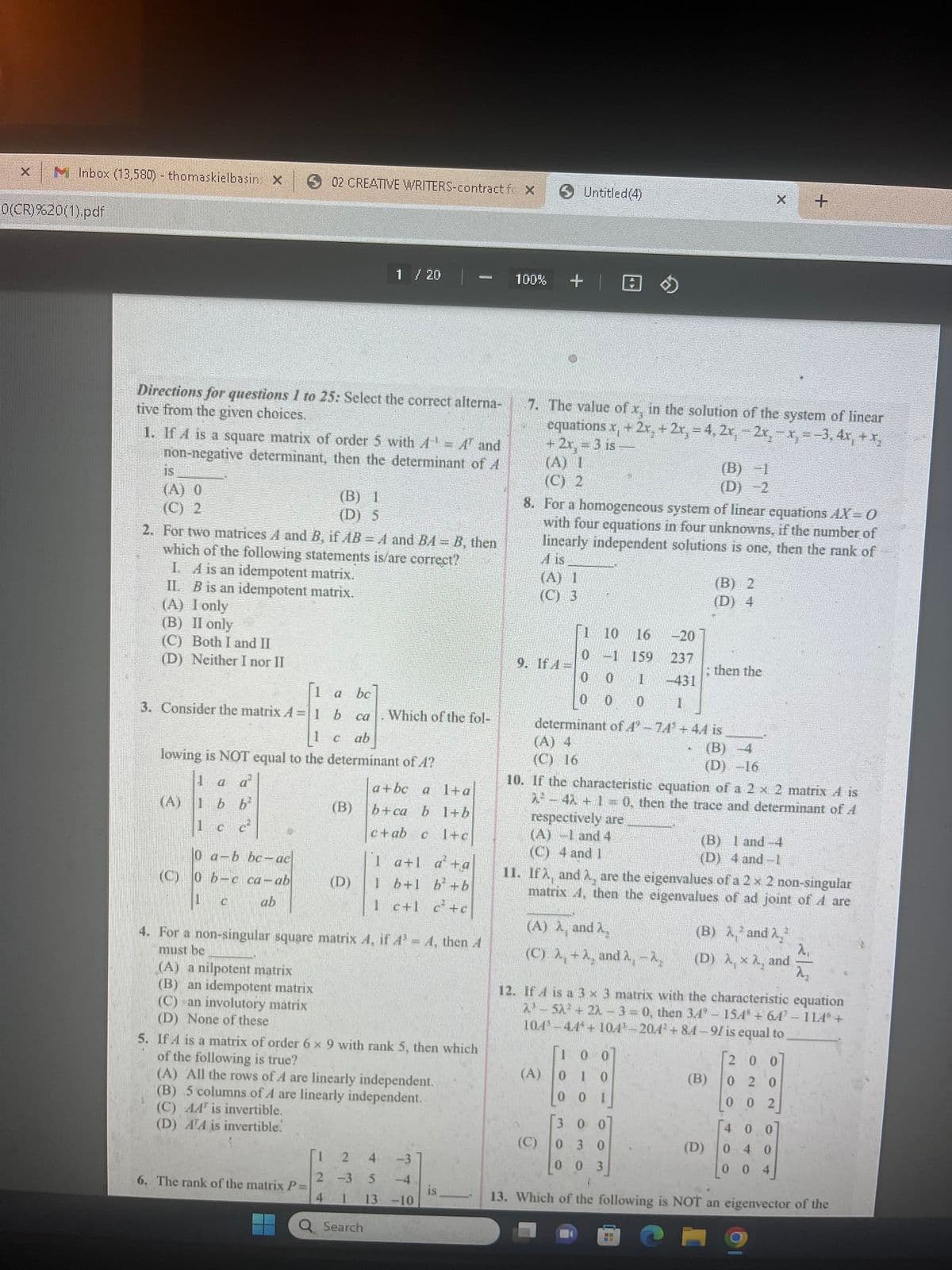 X
MInbox (13,580) - thomaskielbasins X
0(CR)%20(1).pdf
Directions for questions 1 to 25: Select the correct alterna-
tive from the given choices.
is
(A) 0
(C) 2
1. If A is a square matrix of order 5 with A = A' and
non-negative determinant, then the determinant of A
02 CREATIVE WRITERS-contract fo X
(A)
2. For two matrices A and B, if AB = A and BA - B, then
which of the following statements is/are correct?
I. A is an idempotent matrix.
II. B is an idempotent matrix.
(A) I only
(B) II only
(C) Both I and II
(D) Neither I nor II
0 a-b bc-ac
(C) 0 b-c ca-ab
ab
1 a
ca
3. Consider the matrix A=1 b
C ab
lowing is NOT equal to the determinant of A?
1 a a
1bb²
C²
1 c
(B) 1
(D) 5
(A) a nilpotent matrix
(B) an idempotent matrix
(C) an involutory matrix
(D) None of these
6. The rank of the matrix P=
1 / 20
(B)
(D)
bc
Which of the fol-
4. For a non-singular square matrix A, if A³ = A, then A
must be
a+bc a 1+a
b+ca b 1+b
c+ab c 1+c
Search
1 a+la+a
1 b+1 b² +b
1 c+1 c²+c
5. If A is a matrix of order 6 x 9 with rank 5, then which
of the following is true?
(A) All the rows of A are linearly independent.
(B) 5 columns of A are linearly independent.
(C) AA is invertible.
(D) ATA is invertible.
1 2 4 -3
2 -3
5 -4
13 -10
4
1
is
100% +
7. The value of x, in the solution of the system of linear
equations x, + 2x₂ + 2x, = 4, 2x₁ - 2x, - x, = −3, 4x₁ + x₂
+2x, = 3 is-
(A) 1
(C) 2
(A) 1
(C) 3
Untitled (4)
9. If A-
8. For a homogeneous system of linear equations AX = 0
with four equations in four unknowns, if the number of
linearly independent solutions is one, then the rank of
is.
1 10 16
-20
0-1
159
237
0
-431
0 1
0 0 0 1
determinant of 4°-74 +44 is
(A) 4
(C) 16
(A) λ, and 2₂
(C) λ, + A, and 2, -2₂
(A)
(C)
(B) -1
(D) -2
10. If the characteristic equation of a 2 x 2 matrix A is
2²4λ + 1 = 0, then the trace and determinant of A
respectively are
(A) -1 and 4
(C) 4 and 1
100
010
0 1
0
(B) 2
(D) 4
; then the
11. Ifà, and 2, are the eigenvalues of a 2 x 2 non-singular
matrix 4, then the eigenvalues of ad joint of A are
(B) -4
(D) -16
HH
X
12. If A is a 3 x 3 matrix with the characteristic equation
2³-5λ² + 22 - 3 = 0, then 34° - 154 + 64¹ - 1146 +
104-44*+104-204² +84-91 is equal to
(B) 1 and 4
(D) 4 and -1
(B)
+
(B) λ² and 2₂²
2₁
(D) , x A, and
2₂
200
020
002
300
030
003
1
13. Which of the following is NOT an eigenvector of the
400
(D) 0 4 0
00 4