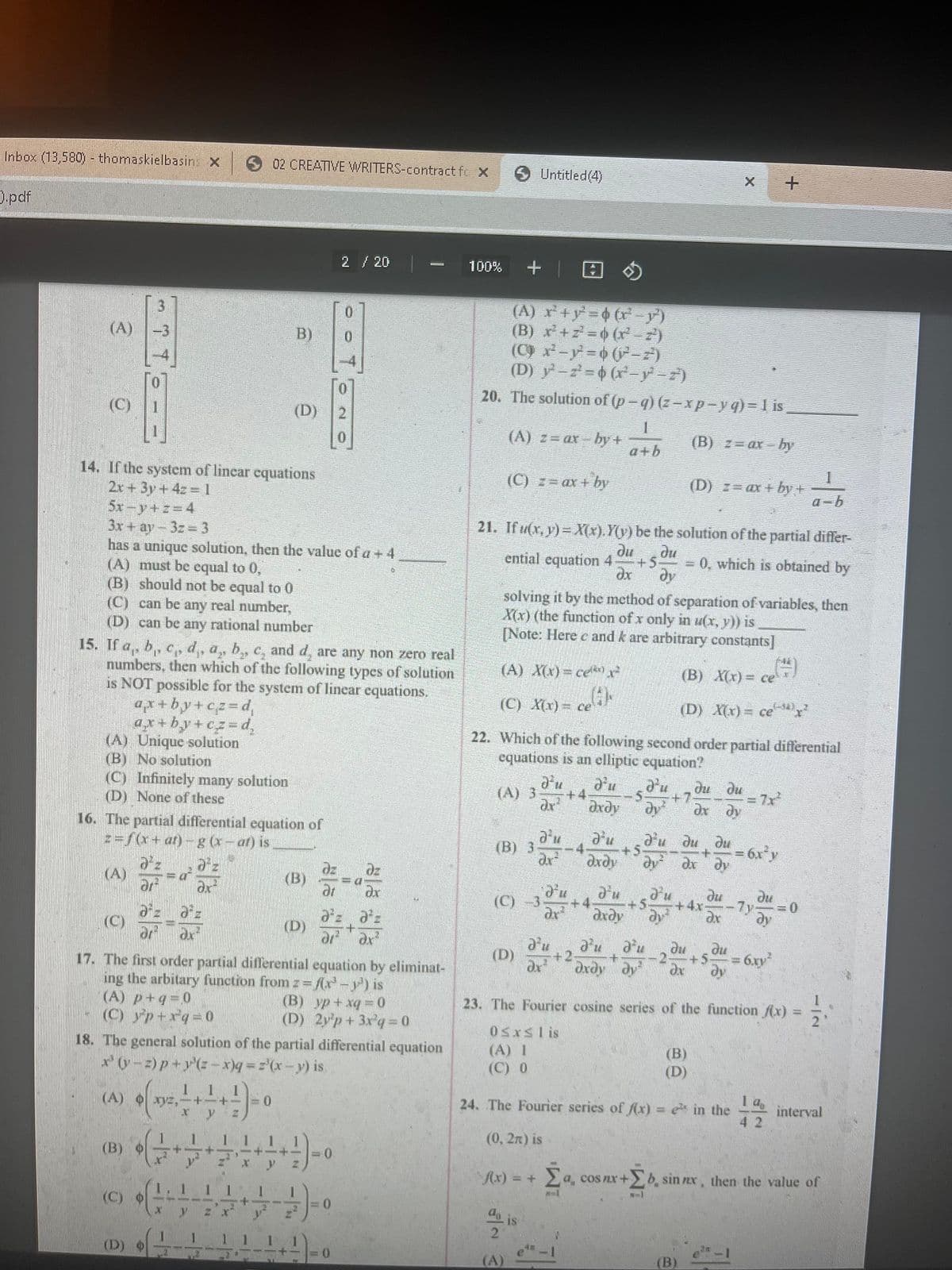 Inbox (13,580) - thomaskielbasins X
).pdf
(A)
Ô
NE
14. If the system of linear equations
2x + 3y + 4z= 1
5x-y+z=4
mm
3
D--
(C) Infinitely many solution
(D) None of these
(C)
16. The partial differential equation of
z=f(x+at)- g (x-at) is
dºz
3x + ay-3z = 3
has a unique solution, then the value of a + 4
(A) must be equal to 0,
(B) should not be equal to 0
(C) can be any real number,
(D) can be any rational number
15. If a, b, c, d,, a, b,, c, and d, are any non zero real
numbers, then which of the following types of solution
is NOT possible for the system of linear equations.
ax+by+cz=d₁
+by+cz=d₂
(A) Unique solution
(B) No solution
ar
d²z d²z
dr du
=a
(A) p+q=0
(C) yp+rq=0
(B) O
e
1
1
•
(A) xyz,-+-+-=0
x y
4
2
(C) --
+
17. The first order partial differential equation by eliminat-
ing the arbitary function from z = f(x²³ -²¹) is
(B) yp + xq=0
(D) 2y p+ 3x³q=0
1
02 CREATIVE WRITERS-contract fe X
X y
18. The general solution of the partial differential equation
x(y-2) p+y(2-x)q = ='(x - y) is
2
1 1 1 1
+
Z x
B)
2
1 1 1
(D)
4
1
(B)
(D)
-+-+
X
2 / 20
+/+) = 0.
0
0
I
Y
70
=0
at dx
əz Əºz
+
di² ax²
0
-a
100%
+
(A) r²¹+y² = (x −y)
(B) x²+z=(x² – z²)
(C) x²-y²=(²– zª²)
(D) -2=(x−y² − z³)
20. The solution of (p-q)(z-xp-y q) = 1 is
(B) z= axby
Untitled (4)
(A) z= ax by +
(C) z = ax + by
(A) X(x)=ce²
(C) X(x) = ce(i)
21. Ifu(x, y)= X(x). Y(y) be the solution of the partial differ-
du du
ential equation 4 +5. = 0, which is obtained by
əx dy
(C) -3
(D)
solving it by the method of separation of variables, then
X(x) (the function of x only in u(x, y)) is
[Note: Herec and k are arbitrary constants]
a²u d'u
(B) 3- -4. +5
dr² əxəy dy²
(A)
1
a+b
22. Which of the following second order partial differential
equations is an elliptic equation?
d'u d'u d'u du du
(A) 3- +4
5 +7
dr² dxdy
dx dy
d'u d'u
+4-
Əxəy
d'u
f(x) = +
+2
0 ≤x≤lis
(A) 1
(C) 0
+5
(D) z= ax +by+
d'u du
(B) X(x) = ce
(D) X(x) = ce
dx
au
du
+
Әхду ду dx
(B)
(D)
(B)
+
4x-
du
ax
du
ди
+5.
24. The Fourier series of f(x) = e in the
(0, 2n) is
+
= 6x²y
du
23. The Fourier cosine series of the function f(x) =
11/10
A
= 6.xy²
a-b
19
42
0
interval
Σα a, cos nx+b, sin nex, then the value of
+Σ
N