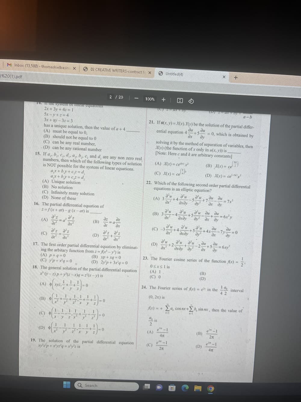 M Inbox (13,580) - thomaskielbasin X
%20(1).pdf
14. In the system of inear equations
2x+3y+4z=1
5x-y+z=4
3x + ay-32-3
has a unique solution, then the value of a + 4
(A) must be equal to 0,
(B) should not be equal to 0
(C) can be any real number,
(D) can be any rational number
(A) Unique solution
(B) No solution
(C) Infinitely many solution
(D) None of these
15. If a, b,, c, d,, a, b,, c, and d, are any non zero real
numbers, then which of the following types of solution
is NOT possible for the system of linear equations.
ax+by+cz=d₁
ax+by+cz=d₂
16. The partial differential equation of
z=f(x+at) - g (x-at) is _________
d²z
(B)
(A)
a²z a²z
=
di² ax²
a²
(B) O
(C) O
a'z
Əx²
(A) xyz,-+-
1
(C)
17. The first order partial differential equation by eliminat-
ing the arbitary function from z = fr-y) is
02 CREATIVE WRITERS-contract for X
(A) p+q=0
(B) yp+xq=0
(C) y²p+x²q=0
(D) 2y'p+3x'q=0
18. The general solution of the partial differential equation
x(y-2)p+y(2-x)q ==(x-y) is
1
(D) o E
1
+ + 1)-0
A
11 1
++ -+-
111
1- +
z x y Z
y zx
1
▬▬
(D)
2 / 20
dz
dz
=a
dr dx
a²z a²z
dr² ax²
意)。
DUET
<=0
²
mt
-0
11 1
y²z²x y
19. The solution of the partial differential equation
xy²z²p+xyz²q = x²y³z is
-
++)-0
Q Search
100%
+1
(C)2 an Toy
Untitled(4)
(A) X(x)= ce x²
(C) X(x) = cel(²)
се
a-b
21. If (x,y)= X(x). Y(y) be the solution of the partial differ-
ential equation 4:
du ди
+5. = 0, which is obtained by
dx dy
solving it by the method of separation of variables, then
X(x) (the function of x only in u(x, y)) is
[Note: Herec and k are arbitrary constants]
(B) 3
(D)
(C)
d'u
(A) 3: +4
dx
(C) -3
d is
2
(A)
A
22. Which of the following second order partial differential
equations is an elliptic equation?
d'u
axdy
2²
dx²
d'u
4
d'u
axdy
ex-1
4x
e-l
2K
+4
+5.
d'u du du
15 +7
dy² dx dy
d'u d'u d'u
+2.
dx² drdy dy²
+
(D) Z-WA Foy
d'u
Ju
+5
+4x-
axay dy
au dudu- 6x³y
+
ду ах ду
X
(B) X(x)= ce
(D) X(x) = ce) ²
(B)
(D)
24. The Fourier series of f(x) = e in the
(0, 2n) is
f(x) = + [a
al
du
ax
(B)
du du
-2 +5-
= 6.xy²
dx dy
23. The Fourier cosine series of the function fix) =
0≤xslis
(A) 1
(C) 0
(D)
+
(+)
= 7x²
e²-1
2x
e²-1
4x
du
7y=0
dy
1a
42
a, cos nx+b, sin nx, then the value of
interval