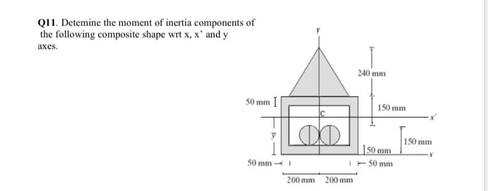 Q11. Detemine the moment of inertia components of
the following composite shape wrt x, x' and y
ахes.
240 mm
50 mm
150 mm
150 mm
I50 mm
I- 50 mm
50 mm -
200 mm 200 mm
