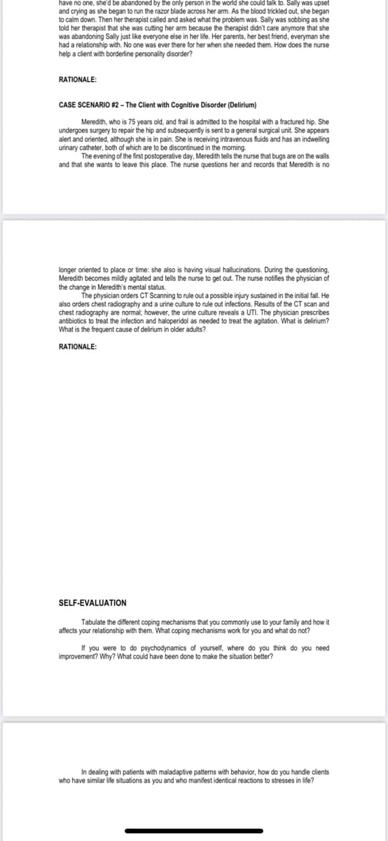 have no one, she'd be abandoned by the only person in the world she could talk to. Sally was upset
and crying as she began to run the razor blade across her arm. As the blood trickled out, she began
to calm down. Then her therapist called and asked what the problem was. Sally was sobbing as she
told her therapist that she was cutting her arm because the therapist didn't care anymore that she
was abandoning Sally just like everyone else in her life. Her parents, her best friend, everyman she
had a relationship with. No one was ever there for her when she needed them. How does the nurse
help a client with borderline personality disorder?
RATIONALE:
CASE SCENARIO #2 – The Client with Cognitive Disorder (Delirium)
Meredith, who is 75 years old, and frail is admitted to the hospital with a fractured hip. She
undergoes surgery to repair the hip and subsequently is sent to a general surgical unit. She appears
alert and oriented, although she is in pain. She is receiving intravenous fluids and has an indwelling
urinary catheter, both of which are to be discontinued in the morning.
The evening of the first postoperative day, Meredith tells the nurse that bugs are on the walls
and that she wants to leave this place. The nurse questions her and records that Meredith is no
longer oriented to place or time: she also is having visual hallucinations. During the questioning.
Meredith becomes mildly agitated and tells the nurse to get out. The nurse notifies the physician of
the change in Meredith's mental status.
The physician orders CT Scanning to rule out a possible injury sustained in the initial fal. He
also orders chest radiography and a urine culture to rule out infections. Results of the CT scan and
chest radiography are normal; however, the urine culture reveals a UTI. The physician prescribes
antibiotics to treat the infection and haloperidol as needed to treat the agitation. What is delirium?
What is the frequent cause of delirium in older adults?
RATIONALE:
SELF-EVALUATION
Tabulate the different coping mechanisms that you commonly use to your family and how it
affects your relationship with them. What coping mechanisms work for you and what do not?
If you were to do psychodynamics of yourself, where do you think do you need
improvement? Why? What could have been done to make the situation better?
In dealing with patients with maladaptive patterns with behavior, how do you handle clients
who have similar life situations as you and who manifest identical reactions to stresses in life?
