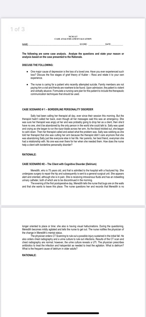 1 of 3
NCM 117
CASE ANALYSIS AND EVALUATION
NAME
SCORE:
_DATE:_
The following are some case analysis. Analyze the questions and state your reason on
analysis based on the case presented to the Rationale.
DISCUSS THE FOLLOWING:
• One major cause of depression is the loss of a loved one. Have you ever experienced such
loss? Discuss the five stages of grief theory of Kubler - Ross and relate it to your own
experience.
• The nurse is caring for a patient who recently attempted suicide. Family members are not
paying him a visit and friends are nowhere to be found. Upon admission, the patient is violent
and verbally abusive. Formulate a nursing care plan for this patient to include the therapeutic
communication techniques that should be used.
CASE SCENARIO #1-BORDERLINE PERSONALITY DISORDER
Sally had been calling her therapist all day, ever since their session this morning. But the
therapist hadn't called her back, even though all her messages said this was an emergency. She
was sure her therapist was angry at her and was probably going to drop her as a client, then she'd
have no one, she'd be abandoned by the only person in the world she could talk to. Sally was upset
and crying as she began to run the razor blade across her arm. As the blood trickled out, she began
to calm down. Then her therapist called and asked what the problem was. Sally was sobbing as she
told her therapist that she was cutting her arm because the therapist didn't care anymore that she
was abandoning Sally just like everyone else in her life. Her parents, her best friend, everyman she
had a relationship with. No one was ever there for her when she needed them. How does the nurse
help a client with borderline personality disorder?
RATIONALE:
CASE SCENARIO #2 – The Client with Cognitive Disorder (Delirium)
Meredith, who is 75 years old, and frail is admitted to the hospital with a fractured hip. She
undergoes surgery to repair the hip and subsequently is sent to a general surgical unit. She appears
alert and oriented, although she is in pain. She is receiving intravenous fluids and has an indwelling
urinary catheter, both of which are to be discontinued in the morning.
The evening of the first postoperative day, Meredith tells the nurse that bugs are on the walls
and that she wants to leave this place. The nurse questions her and records that Meredith is no
longer oriented to place or time: she also is having visual hallucinations. During the questioning,
Meredith becomes mildly agitated and tells the nurse to get out. The nurse notifies the physician of
the change in Meredith's mental status.
The physician orders CT Scanning to rule out a possible injury sustained in the initial fall. He
also orders chest radiography and a urine culture to rule out infections. Results of the CT scan and
chest radiography are normal; however, the urine culture reveals a UTI. The physician prescribes
antibiotics to treat the infection and haloperidol as needed to treat the agitation. What is delirium?
What is the frequent cause of delirium in older adults?
RATIONALE:
