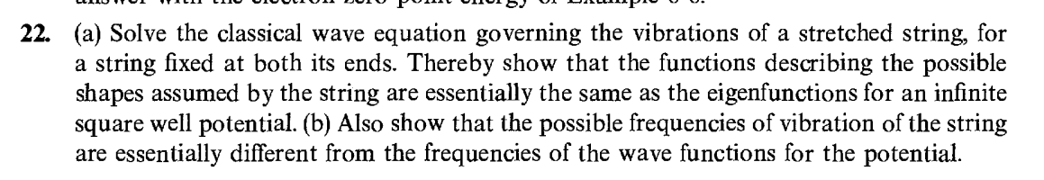 22. (a) Solve the classical wave equation governing the vibrations of a stretched string, for
a string fixed at both its ends. Thereby show that the functions describing the possible
shapes assumed by the string are essentially the same as the eigenfunctions for an infinite
square well potential. (b) Also show that the possible frequencies of vibration of the string
are essentially different from the frequencies of the wave functions for the potential.
