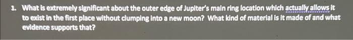 1. What is extremely significant about the outer edge of Jupiter's main ring location which actually allows it
to exist in the first place without clumping into a new moon? What kind of material is it made of and what
evidence supports that?