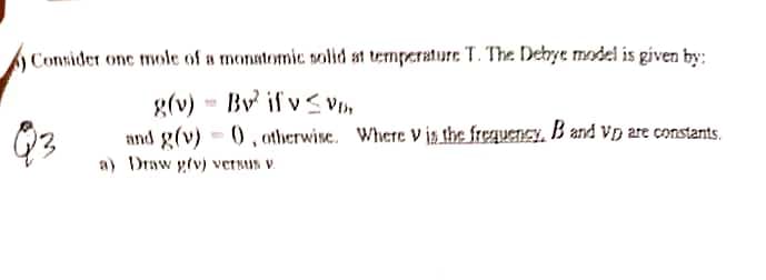 Consider one mole of a monatomic solid at temperature T. The Debye model is given by:
g(v)
By if v≤ VD,
and g(v)
(), otherwise. Where Vis the frequency. B and vp are constants.
a) Draw giv) versus v
Q3