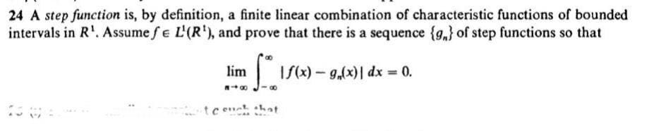 24 A step function is, by definition, a finite linear combination of characteristic functions of bounded
intervals in R'. Assume fe L'(R'), and prove that there is a sequence {g,} of step functions so that
lim
If(x)-g,(x)|
dx = 0.
tc ent hat
