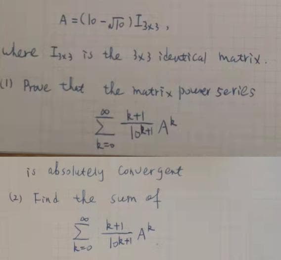 A = Clo - JTG ) I3a3 ,
where I3 is the 3x3 identical matrix.
(1) Prove that
the matrix pouever series
8.
k+l
lokti Ak
is absolutely Convergent
(2) Find the sum of
s kt)
