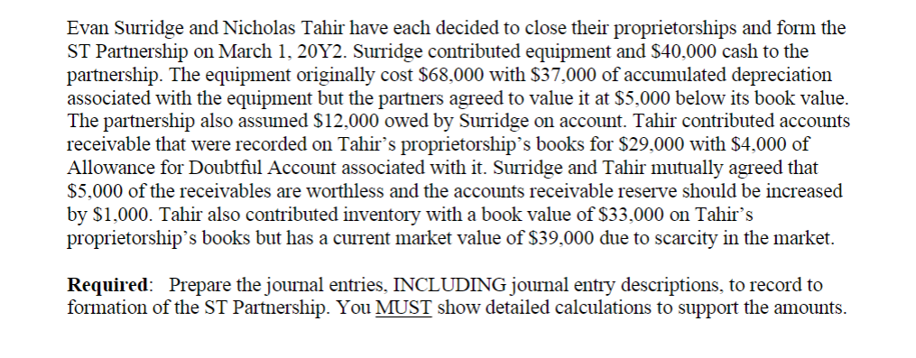 Evan Surridge and Nicholas Tahir have each decided to close their proprietorships and form the
ST Partnership on March 1, 20Y2. Surridge contributed equipment and $40,000 cash to the
partnership. The equipment originally cost $68,000 with $37,000 of accumulated depreciation
associated with the equipment but the partners agreed to value it at $5,000 below its book value.
The partnership also assumed $12,000 owed by Surridge on account. Tahir contributed accounts
receivable that were recorded on Tahir's proprietorship's books for $29,000 with $4,000 of
Allowance for Doubtful Account associated with it. Surridge and Tahir mutually agreed that
$5,000 of the receivables are worthless and the accounts receivable reserve should be increased
by $1,000. Tahir also contributed inventory with a book value of $33,000 on Tahir's
proprietorship's books but has a current market value of $39,000 due to scarcity in the market.
Required: Prepare the journal entries, INCLUDING journal entry descriptions, to record to
formation of the ST Partnership. You MUST show detailed calculations to support the amounts.
