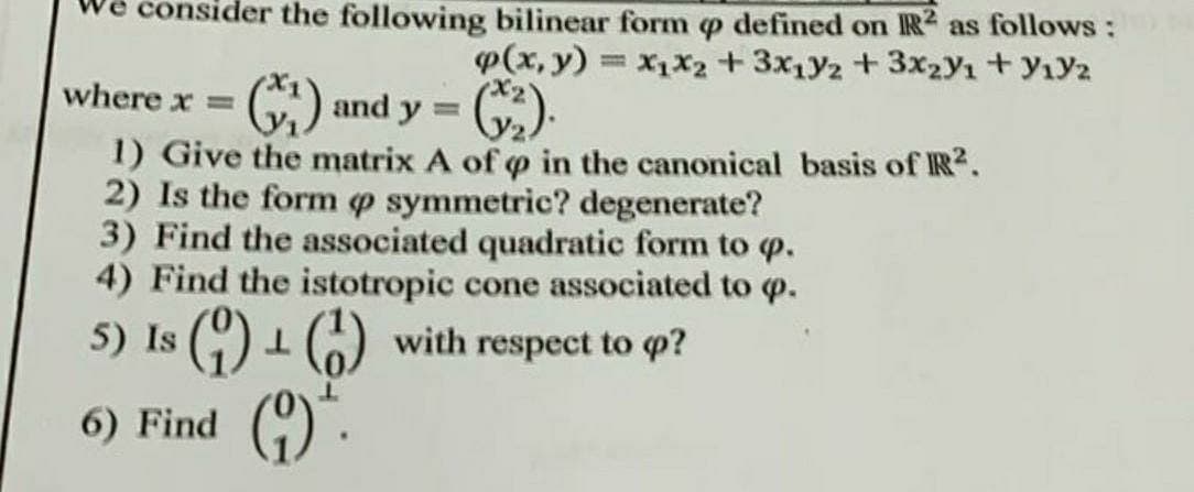 consider the following bilinear form p defined on IR as follows :
p(x, y) = X1X2 +3x1Y2 +3x2Y1 + yıY2
%3D
where x =
C) and y =
1) Give the matrix A of o in the canonical basis of IR?.
2) Is the form o symmetric? degenerate?
3) Find the associated quadratic form to p.
4) Find the istotropic cone associated to o.
5) Is () 1 () with respect to p?
6) Find ()
