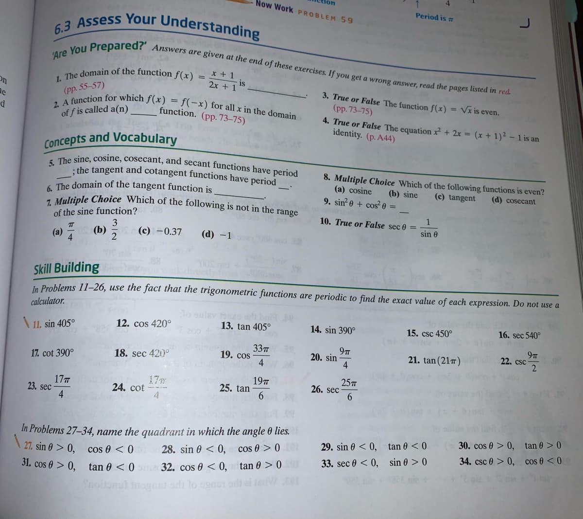 Now Work PROBLEM 59
1. The domain of the function f(x)
5. The sine, cosine, cosecant, and secant functions have period
7. Multiple Choice Which of the following is not in the range
Period is 7
6.3 Assess Your Understanding
prepared? Answers are given at the end of these exercises. If you get a wrong answer, read the pages listed in red.
x + 1
is
2x + 1
(pp. 55-57)
, A function for which f(x)
of f is called a(n)
f(-x) for all x in the domain
function. (pp. 73–75)
3. True or False The function f(x) = Vx is even.
(pp. 73-75)
4. True or False The equationx² + 2x = (x + 1)² – 1 is an
identity. (p. A44)
Concepts and Vocabulary
the tangent and cotangent functions have period
8. Multiple Choice Which of the following functions is even?
(a) cosine
9. sin? 0 + cos² 0 =
( The domain of the tangent function is
(b) sine
(c) tangent
(d) cosecant
of the sine function?
3
(b)
2
10. True or False sec 0 =
sin 0
(a)
4
(c) -0.37
(d) -1
Skill Building
In Problems 11–26, use the fact that the trigonometric functions are periodic to find the exact value of each expression. Do not use a
calculator.
lo oulev brs
A 11. sin 405°
12. cos 420°
13. tan 405°
14. sin 390°
15. csc 450°
16. sec 540°
33т
19. cos
4
9T
22. csc
18. sec 420°
20. sin
21. tan (217)
17. cot 390°
17T
23. sec
4
17m
24. cot
4.
19TT
25. tan
6.
25
26. sec
6.
In Problems 27–34, name the quadrant in which the angle 0 lies.
cos 0 > 0e
30. cos 0 > 0, tan 0 > 0
29. sin 0 < 0, tan 0 < 0
27. sin 0 > 0,
cos 0 < 0
28. sin 0 < 0,
34. csc 0 > 0, cos 0 <0
sin 0 > 0
33. sec 0 < 0,
31. cos 0 > 0,
tan 0 < 0me32. cos 0 < 0, tan 0 > 0
ooionul
