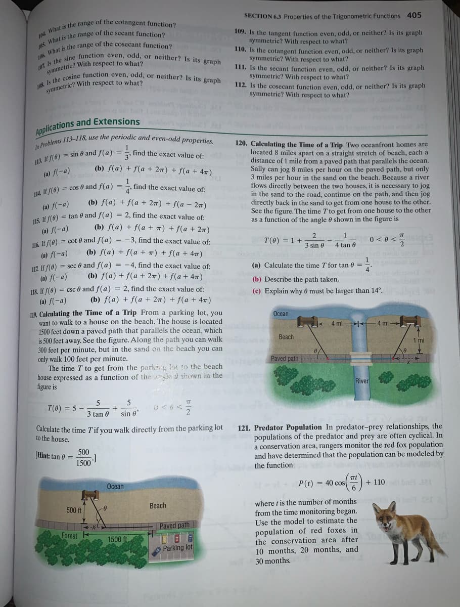 108 Is the cosine function even, odd, or neither? Is its graph
115. If f(0) = tan 0 and f(a) = 2, find the exact value of:
In Problems 113-118, use the periodic and even-odd properties.
107. Is the sine function even, odd, or neither? Is its graph
SECTION 6.3 Properties of the Trigonometric Functions 405
109. Is the tangent function even, odd, or neither? Is its graph
symmetric? With respect to what?
110. Is the cotangent function even, odd, or neither? Is its graph
symmetric? With respect to what?
111. Is the secant function even, odd, or neither? Is its graph
symmetric? With respect to what?
aymmetric? With respect to what?
112. Is the cosecant function even, odd, or neither? Is its graph
symmetric? With respect to what?
ymmetric? With respect to what?
120. Calculating the Time of a Trip Two oceanfront homes are
located 8 miles apart on a straight stretch of beach, each a
distance of 1 mile from a paved path that parallels the ocean.
Sally can jog 8 miles per hour on the paved path, but only
3 miles per hour in the sand on the beach. Because a river
flows directly between the two houses, it is necessary to jog
in the sand to the road, continue on the path, and then jog
directly back in the sand to get from one house to the other.
See the figure. The time T to get from one house to the other
as a function of the angle 0 shown in the figure is
find the exact value of:
113. If f(0) = sin 0 and f(a) = !
(b) f(a) + f(a + 27) + f(a + 47)
(a) f(-a)
1
find the exact value of:
U4. IE f(0) = cos 0 and f(a) =
(b) f(a) + f(a + 27) + f(a – 27)
(a) f(-a)
(b) f(a) + f(a + 7) + f(a + 27)
(a) f(-a)
H6 If f(0) = cot 0 and f(a) = -3, find the exact value of:
2.
T(0) = 1 +
0 < 0 <
isioa
3 sin 0
4 tan 0
(b) f(a) + f(a + 7) + f(a + 4T)
(a) f(-a)
U7. Jf f(0) = sec 0 and f(a) = -4, find the exact value of:
1
(a) Calculate the time T for tan 0 =
(b) f(a) + f(a + 27) + f(a + 47)
(a) f(-a)
U8 If f(0) = csc 0 and f(a) = 2, find the exact value of:
(b) Describe the path taken.
(c) Explain why 0 must be larger than 14°.
(b) f(a) + f(a + 27) + f(a + 47)
(a) f(-a)
119. Calculating the Time of a Trip From a parking lot, you
want to walk to a house on the beach. The house is located
1500 feet down a paved path that parallels the ocean, which
is 500 feet away. See the figure. Along the path you can walk
300 feet per minute, but in the sand on the beach you can
only walk 100 feet per minute.
The time T to get from the parking lot to the beach
house expressed as a function of the ie 9 shown in the
figure is
Ocean
4 mi +
4 mi
Beach
1 mi
Paved path
River
5
T(0) = 5 –
3 tan 0
sin 0
Calculate the time Tif you walk directly from the parking lot
to the house.
121. Predator Population In predator-prey relationships, the
populations of the predator and prey are often cyclical. In
a conservation area, rangers monitor the red fox population
and have determined that the population can be modeled by
500
Hint: tan e =
1500
the function
P(t) = 40 cos
+ 110
bat JR
Ocean
where t is the number of months
from the time monitoring began.
Use the model to estimate the
population of red foxes in
the conservation area after
Beach
500 ft
Paved path
Forest
1500 ft
Parking lot
10 months, 20 months, and
30 months.
