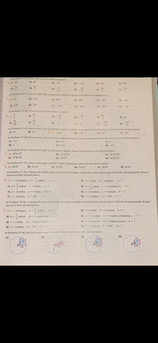 Publems 11-22, draw each angle in standard position.
L. 30
12. 60
13. 135
15. 450
16. 540
14. -120
18.
2
19. -
16
21.
3.
21
22.
17
20.
te Problems 23-34, convert each angle in degrees to radians Express your answer as a multiple of w.
2A 30
24. 120
25. 495"
26. 330
0
27. -60
28.0
30. 270
29. S40
31. -240
32. -225
33.-90
34. -180
e Prahlems 35-46, convert each angle in radians to degrees
Sm
36.
13w
2
38. -
37.
39.
2.
40. 4w
6.
3m
41.
20
42.
12
43. -
45, -
15
17
24.-
46. -
In Problems 47-32, convert each angle in degrees to radians Exprestr vour answer in decimel for, rounded to two decimal places
47. 17
48. 73°
40
50, -51
51. 125
52. 350
In Problems 53-58, convert each angle in redians to degrees. Express your answer in decimal form, rounded to two decimal places
53 3.14
55. 7
58 Vi
54. 0.75
56. 3
57. 9.28
In Problems 59-64, convert each angle to a decimal in degrees. Round your answer to two decimmal places
59. 40 10'25"
61. 5014'20
64. 98 22'45"
60. 61'42'21"
62. 73'40'40
63. 99'9"
In Problems 65-70, convert each angle to D'M'S" form. Round youur answer to the nearest second.
\65, 40.32
66. 61.24
67. 18.255"
69. 19.99
70, 44.01
68. 29.411°
In Problems 71-78, s denotes the length of the arc of a circle of radius r subtended by the central angle 0. Find the missing quantity. Round
answers to three decimal places
1
\ 71. r= 10 meters, - radian, s= ?
72. r= 6 feet, 2 radians, s?
73. 0=
radian, s= 8 feet, = ?
74. 0 - radian, s- 6 centimeters, F= ?
75. r 10 miles, s 9 miles, e ?
76. r- 6 meters, s 8 meters, e= ?
77. r=2 inches, 30, s ?
78. r3 meters, 120, s=?
In Problems 79-86, A denotes the area of the sector of a circle of radius r formed by the central angle 0. Find the missing quantity. Round
answers to three decimal places
79. r- 10 meters, -radian, A= ?
radian, A-?
80. r- 6 feet, 2 radians, A- ?
1
1
81. 0- radian, A= 2 square feet, r ?
82. e = radian, A- 6 square centimeters, r ?
4.
83. - 5 miles, A- 3 square miles, 6?
84. 6 meters, A = 8 square meters, = ?
86, r 3 meters. 120. A ?
85. - 2 inches, e- 30, A?
In Problems 87-90, find the lengih s and he area A. Round answers to three decimal places.
87.
88.
89.
90.
A
70
12 yd
50°
9 cm
4 m
