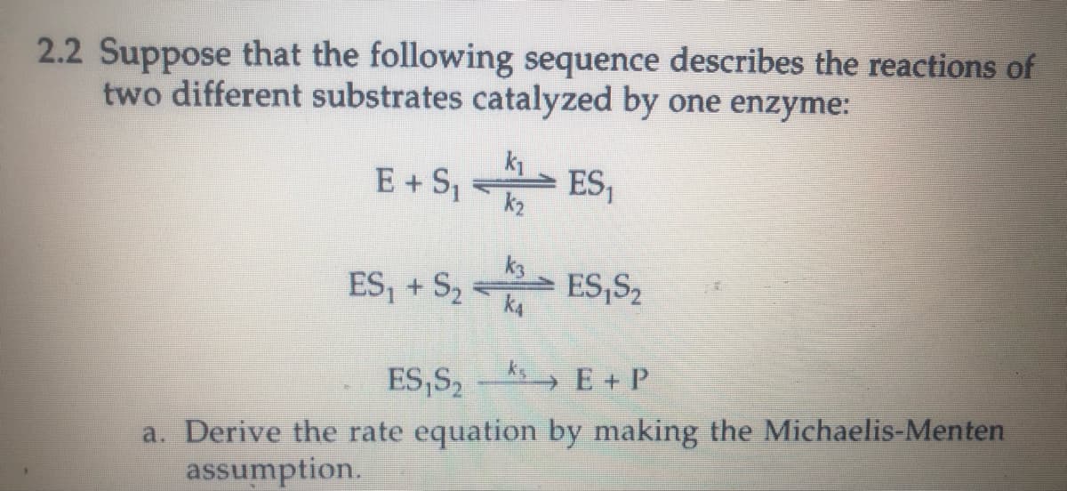 2.2 Suppose that the following sequence describes the reactions of
two different substrates catalyzed by one enzyme:
E + S, ES,
k2
ES, + S2
k3
ES,S2
ES,S,- E+ P
a. Derive the rate equation by making the Michaelis-Menten
assumption.
