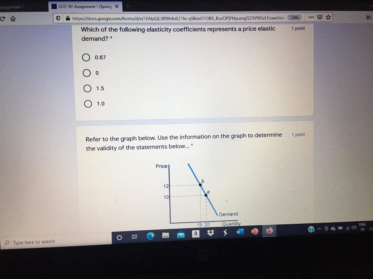 Aasignment 1
ECO 101 Assignment 1 (Spring X
https://docs.google.com/forms/d/e/1 FAlpQLSf98hfo621le-qSfkmO10B5 BucOPjFHqumgiS23V9GvLFzaw/viev (120%
...
Which of the following elasticity coefficients represents a price elastic
1 point
demand? *
O 0.87
O 1.5
O 1.0
Refer to the graph below. Use the information on the graph to determine
1 point
the validity of the statements below...
Price
12
10
Demand
19 20
Quantity
ENG
a
IN
12
P Type here to search
