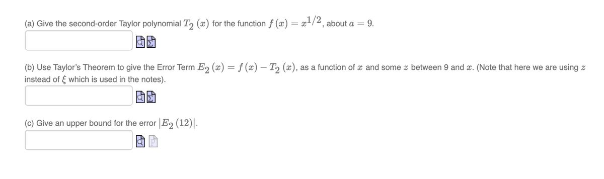 (a) Give the second-order Taylor polynomial T₂ (x) for the function ƒ (x) = x¹/2, about a = 9.
(b) Use Taylor's Theorem to give the Error Term E₂ (x) = f (x) – T₂ (x), as a function of a and some z between 9 and x. (Note that here we are using z
instead of which is used in the notes).
(c) Give an upper bound for the error |E2 (12)|.