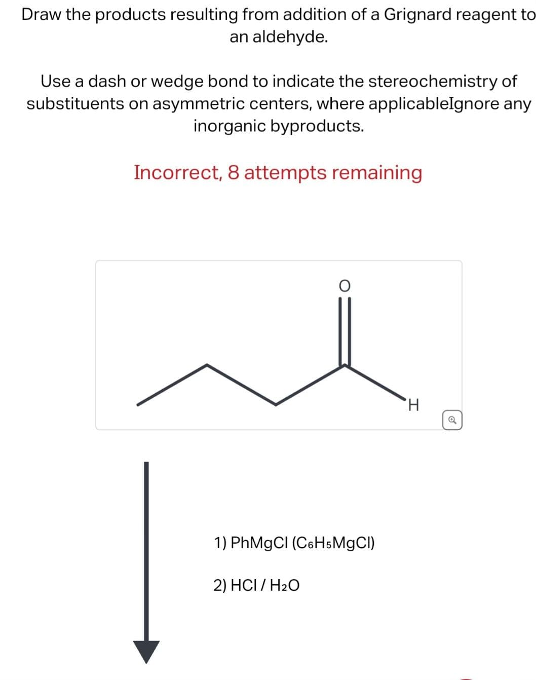 Draw the products resulting from addition of a Grignard reagent to
an aldehyde.
Use a dash or wedge bond to indicate the stereochemistry of
substituents on asymmetric centers, where applicableIgnore any
inorganic byproducts.
Incorrect, 8 attempts remaining
1) PhMgCl (C6H5MgCl)
2) HCI/H₂O
H
o