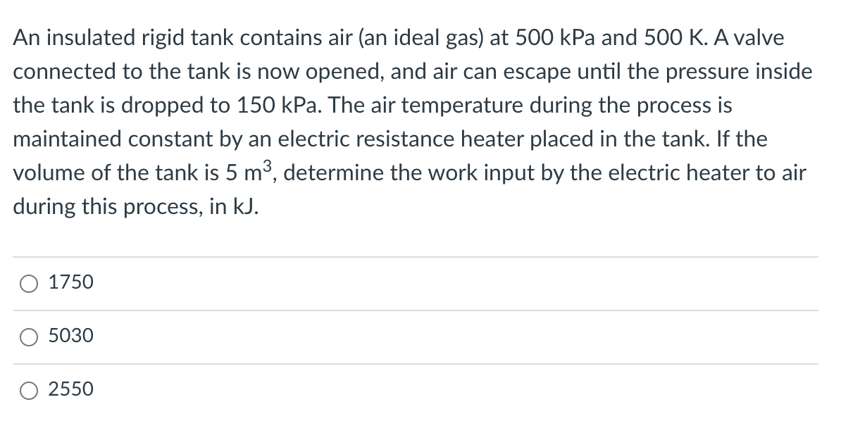 An insulated rigid tank contains air (an ideal gas) at 500 kPa and 500 K. A valve
connected to the tank is now opened, and air can escape until the pressure inside
the tank is dropped to 150 kPa. The air temperature during the process is
maintained constant by an electric resistance heater placed in the tank. If the
volume of the tank is 5 m³, determine the work input by the electric heater to air
during this process, in kJ.
O 1750
5030
2550
