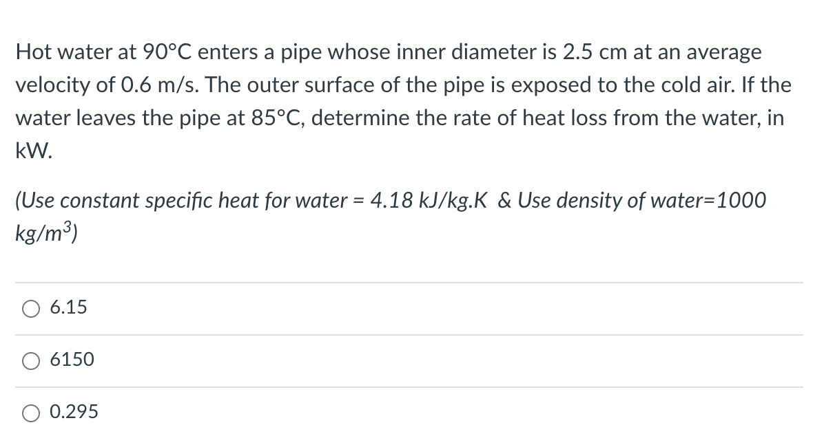 Hot water at 90°C enters a pipe whose inner diameter is 2.5 cm at an average
velocity of 0.6 m/s. The outer surface of the pipe is exposed to the cold air. If the
water leaves the pipe at 85°C, determine the rate of heat loss from the water, in
kW.
(Use constant specific heat for water = 4.18 kJ/kg.K & Use density of water=1000
kg/m³)
6.15
6150
0.295
