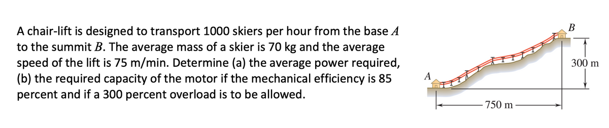 В
A chair-lift is designed to transport 1000 skiers per hour from the base A
to the summit B. The average mass of a skier is 70 kg and the average
speed of the lift is 75 m/min. Determine (a) the average power required,
(b) the required capacity of the motor if the mechanical efficiency is 85
percent and if a 300 percent overload is to be allowed.
300 m
А
750 m
