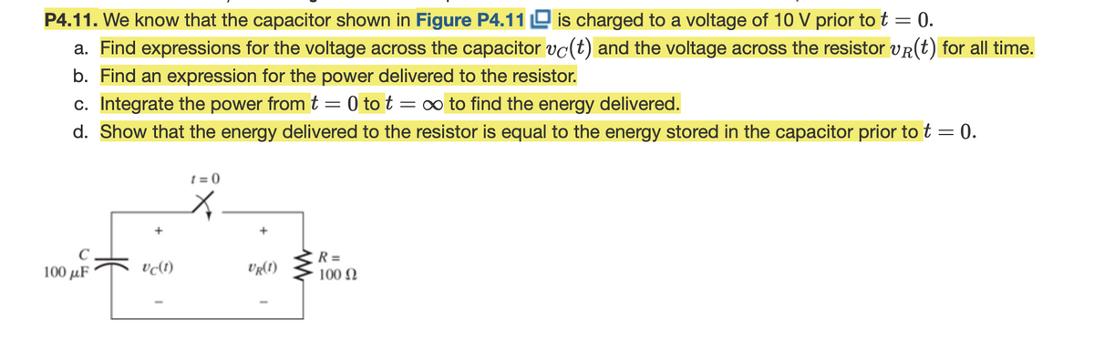 P4.11. We know that the capacitor shown in Figure P4.11 O is charged to a voltage of 10 V prior to t
a. Find expressions for the voltage across the capacitor vc(t) and the voltage across the resistor vR(t) for all time.
b. Find an expression for the power delivered to the resistor.
c. Integrate the power from t = 0 to t = ∞ to find the energy delivered.
0.
d. Show that the energy delivered to the resistor is equal to the energy stored in the capacitor prior to t = 0.
t = 0
R =
100 N
100 μF
UR(1)
