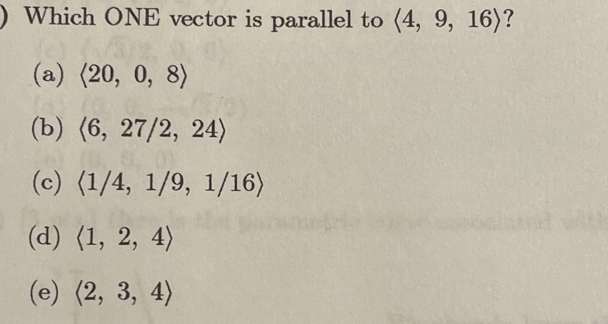 ) Which ONE vector is parallel to (4, 9, 16)?
(a) (20, 0, 8)
(b) (6, 27/2, 24)
(c) (1/4, 1/9, 1/16)
(d) (1, 2, 4)
(e) (2, 3, 4)
