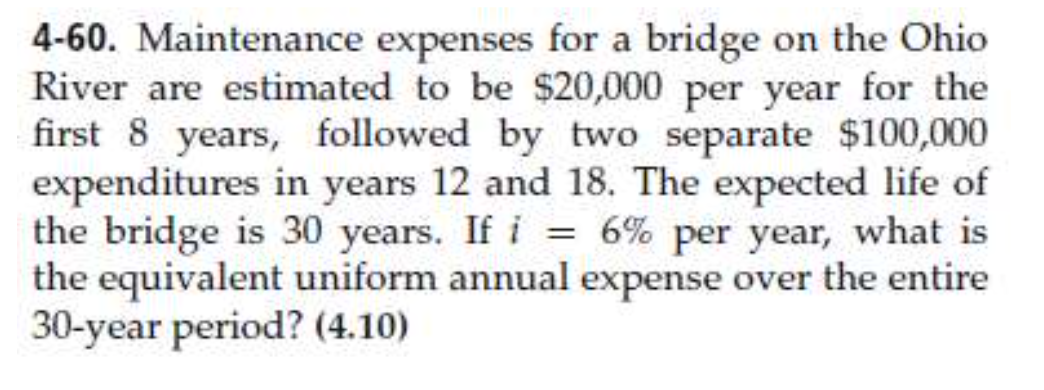 4-60. Maintenance expenses for a bridge on the Ohio
River are estimated to be $20,000 per year for the
first 8 years, followed by two separate $100,000
expenditures in years 12 and 18. The expected life of
the bridge is 30 years. If i = 6% per year, what is
the equivalent uniform annual expense over the entire
30-year period? (4.10)