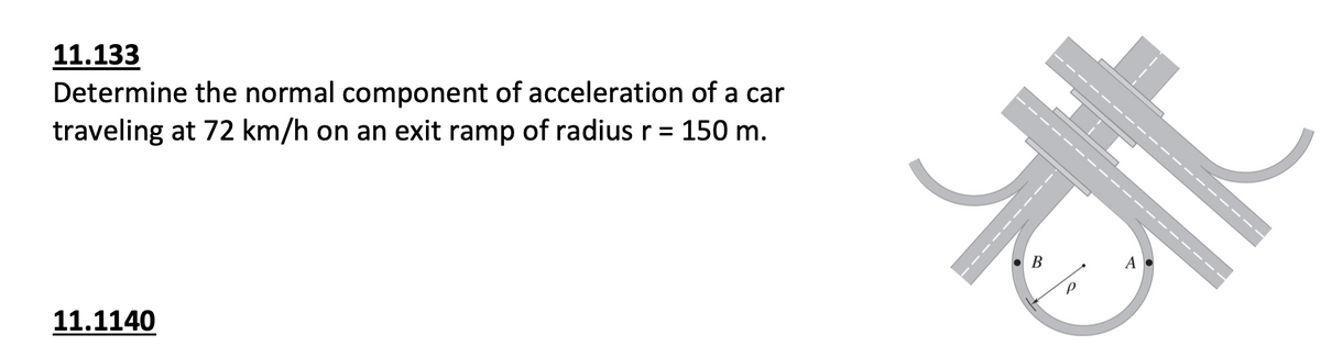 11.133
Determine the normal component of acceleration of a car
traveling at 72 km/h on an exit ramp of radius r = 150 m.
11.1140
