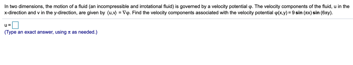 In two dimensions, the motion of a fluid (an incompressible and irrotational fluid) is governed by a velocity potential p. The velocity components of the fluid, u in the
x-direction and v in the y-direction, are given by (u,v) = VQ. Find the velocity components associated with the velocity potential p(x,y) = 9 sin (Tx) sin (6Ty).
u =
(Type an exact answer, using Ti as needed.)
