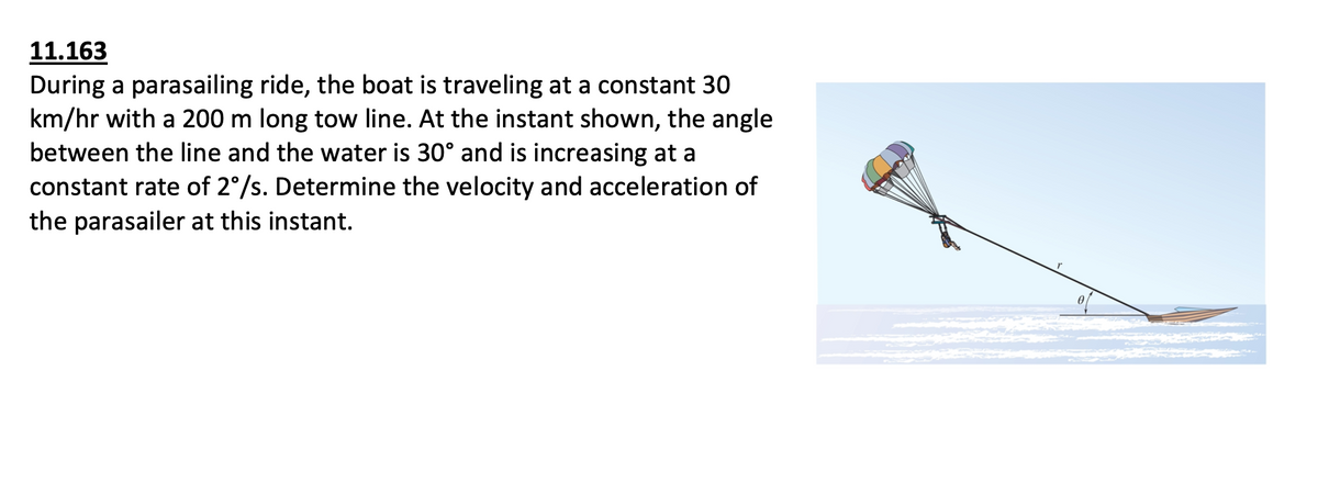 11.163
During a parasailing ride, the boat is traveling at a constant 30
km/hr with a 200 m long tow line. At the instant shown, the angle
between the line and the water is 30° and is increasing at a
constant rate of 2°/s. Determine the velocity and acceleration of
the parasailer at this instant.
