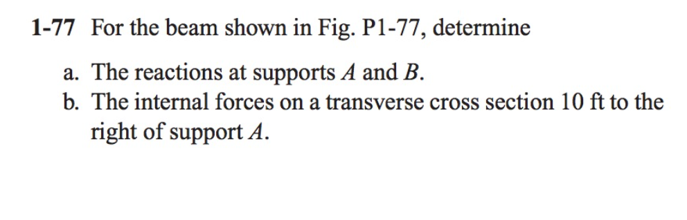 1-77 For the beam shown in Fig. P1-77, determine
a. The reactions at supports A and B.
b. The internal forces on a transverse cross section 10 ft to the
right of support A.
