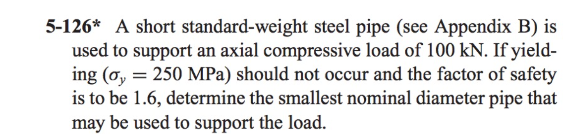 5-126* A short standard-weight steel pipe (see Appendix B) is
used to support an axial compressive load of 100 kN. If yield-
ing (o, = 250 MPa) should not occur and the factor of safety
is to be 1.6, determine the smallest nominal diameter pipe that
may be used to support the load.
