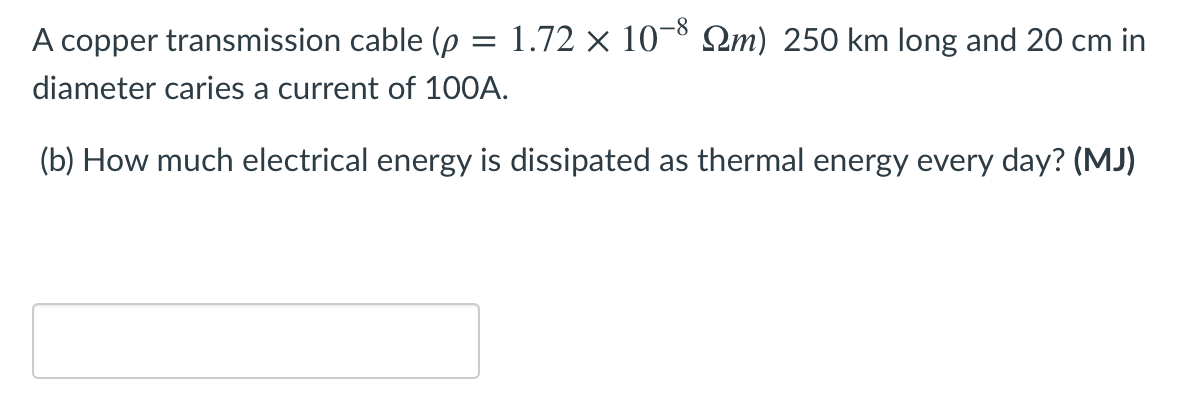 -8
A copper transmission cable (p = 1.72 × 10¬° Qm) 250 km long and 20 cm in
diameter caries a current of 100A.
(b) How much electrical energy is dissipated as thermal energy every day? (MJ)
